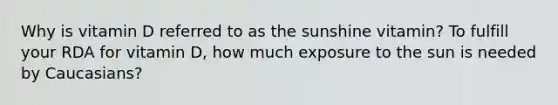 Why is vitamin D referred to as the sunshine vitamin? To fulfill your RDA for vitamin D, how much exposure to the sun is needed by Caucasians?