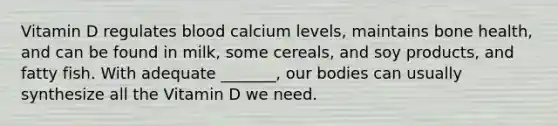 Vitamin D regulates blood calcium levels, maintains bone health, and can be found in milk, some cereals, and soy products, and fatty fish. With adequate _______, our bodies can usually synthesize all the Vitamin D we need.