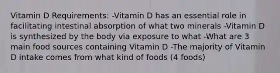 Vitamin D Requirements: -Vitamin D has an essential role in facilitating intestinal absorption of what two minerals -Vitamin D is synthesized by the body via exposure to what -What are 3 main food sources containing Vitamin D -The majority of Vitamin D intake comes from what kind of foods (4 foods)