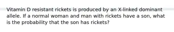 Vitamin D resistant rickets is produced by an X-linked dominant allele. If a normal woman and man with rickets have a son, what is the probability that the son has rickets?