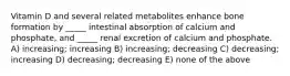 Vitamin D and several related metabolites enhance bone formation by _____ intestinal absorption of calcium and phosphate, and _____ renal excretion of calcium and phosphate. A) increasing; increasing B) increasing; decreasing C) decreasing; increasing D) decreasing; decreasing E) none of the above