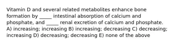 Vitamin D and several related metabolites enhance bone formation by _____ intestinal absorption of calcium and phosphate, and _____ renal excretion of calcium and phosphate. A) increasing; increasing B) increasing; decreasing C) decreasing; increasing D) decreasing; decreasing E) none of the above