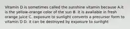 Vitamin D is sometimes called the sunshine vitamin because A.it is the yellow-orange color of the sun B. it is available in fresh orange juice C. exposure to sunlight converts a precursor form to vitamin D D. it can be destroyed by exposure to sunlight