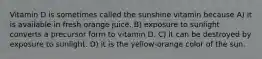 Vitamin D is sometimes called the sunshine vitamin because A) it is available in fresh orange juice. B) exposure to sunlight converts a precursor form to vitamin D. C) it can be destroyed by exposure to sunlight. D) it is the yellow-orange color of the sun.