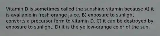 Vitamin D is sometimes called the sunshine vitamin because A) it is available in fresh orange juice. B) exposure to sunlight converts a precursor form to vitamin D. C) it can be destroyed by exposure to sunlight. D) it is the yellow-orange color of the sun.