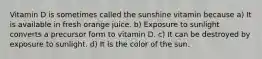 Vitamin D is sometimes called the sunshine vitamin because a) It is available in fresh orange juice. b) Exposure to sunlight converts a precursor form to vitamin D. c) It can be destroyed by exposure to sunlight. d) It is the color of the sun.