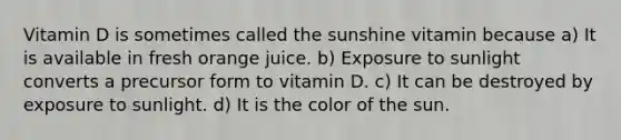 Vitamin D is sometimes called the sunshine vitamin because a) It is available in fresh orange juice. b) Exposure to sunlight converts a precursor form to vitamin D. c) It can be destroyed by exposure to sunlight. d) It is the color of the sun.