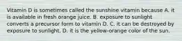 Vitamin D is sometimes called the sunshine vitamin because A. it is available in fresh orange juice. B. exposure to sunlight converts a precursor form to vitamin D. C. it can be destroyed by exposure to sunlight. D. it is the yellow-orange color of the sun.