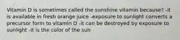 Vitamin D is sometimes called the sunshine vitamin because? -it is available in fresh orange juice -exposure to sunlight converts a precursor form to vitamin D -it can be destroyed by exposure to sunlight -it is the color of the sun