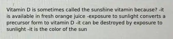 Vitamin D is sometimes called the sunshine vitamin because? -it is available in fresh orange juice -exposure to sunlight converts a precursor form to vitamin D -it can be destroyed by exposure to sunlight -it is the color of the sun