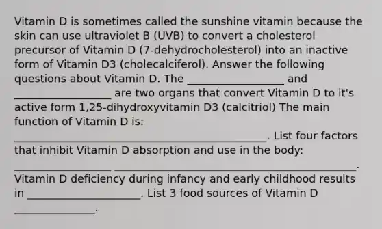 Vitamin D is sometimes called the sunshine vitamin because the skin can use ultraviolet B (UVB) to convert a cholesterol precursor of Vitamin D (7-dehydrocholesterol) into an inactive form of Vitamin D3 (cholecalciferol). Answer the following questions about Vitamin D. The __________________ and __________________ are two organs that convert Vitamin D to it's active form 1,25-dihydroxyvitamin D3 (calcitriol) The main function of Vitamin D is: _______________________________________________. List four factors that inhibit Vitamin D absorption and use in the body: __________________ _____________________________________________. Vitamin D deficiency during infancy and early childhood results in _____________________. List 3 food sources of Vitamin D _______________.