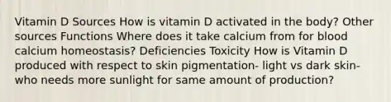 Vitamin D Sources How is vitamin D activated in the body? Other sources Functions Where does it take calcium from for blood calcium homeostasis? Deficiencies Toxicity How is Vitamin D produced with respect to skin pigmentation- light vs dark skin- who needs more sunlight for same amount of production?