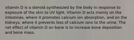 vitamin D is a steroid synthesized by the body in response to exposure of the skin to UV light. Vitamin D acts mainly on the intestines, where it promotes calcium ion absorption, and on the kidneys, where it prevents loss of calcium ions to the urine. The net effect of vitamin D on bone is to increase bone deposition and bone mass.