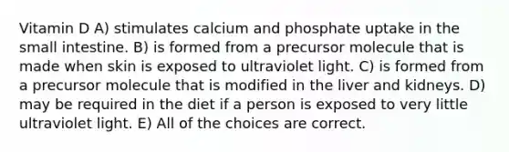 Vitamin D A) stimulates calcium and phosphate uptake in the small intestine. B) is formed from a precursor molecule that is made when skin is exposed to ultraviolet light. C) is formed from a precursor molecule that is modified in the liver and kidneys. D) may be required in the diet if a person is exposed to very little ultraviolet light. E) All of the choices are correct.