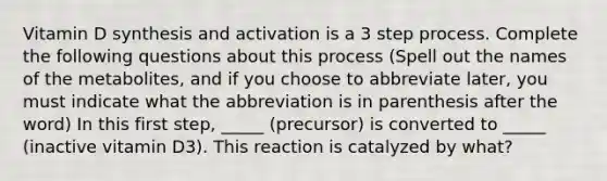 Vitamin D synthesis and activation is a 3 step process. Complete the following questions about this process (Spell out the names of the metabolites, and if you choose to abbreviate later, you must indicate what the abbreviation is in parenthesis after the word) In this first step, _____ (precursor) is converted to _____ (inactive vitamin D3). This reaction is catalyzed by what?