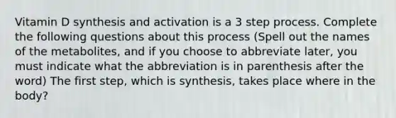 Vitamin D synthesis and activation is a 3 step process. Complete the following questions about this process (Spell out the names of the metabolites, and if you choose to abbreviate later, you must indicate what the abbreviation is in parenthesis after the word) The first step, which is synthesis, takes place where in the body?