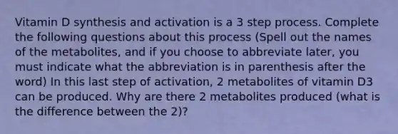 Vitamin D synthesis and activation is a 3 step process. Complete the following questions about this process (Spell out the names of the metabolites, and if you choose to abbreviate later, you must indicate what the abbreviation is in parenthesis after the word) In this last step of activation, 2 metabolites of vitamin D3 can be produced. Why are there 2 metabolites produced (what is the difference between the 2)?