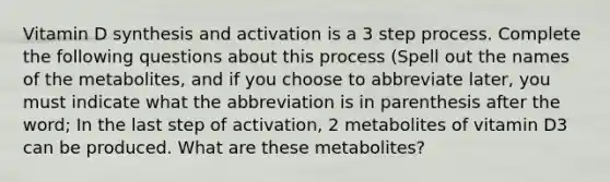 Vitamin D synthesis and activation is a 3 step process. Complete the following questions about this process (Spell out the names of the metabolites, and if you choose to abbreviate later, you must indicate what the abbreviation is in parenthesis after the word; In the last step of activation, 2 metabolites of vitamin D3 can be produced. What are these metabolites?