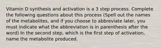 Vitamin D synthesis and activation is a 3 step process. Complete the following questions about this process (Spell out the names of the metabolites, and if you choose to abbreviate later, you must indicate what the abbreviation is in parenthesis after the word) In the second step, which is the first step of activation, name the metabolite produced.