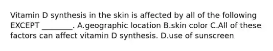 Vitamin D synthesis in the skin is affected by all of the following EXCEPT ________. A.geographic location B.skin color C.All of these factors can affect vitamin D synthesis. D.use of sunscreen