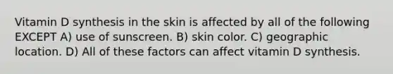 Vitamin D synthesis in the skin is affected by all of the following EXCEPT A) use of sunscreen. B) skin color. C) geographic location. D) All of these factors can affect vitamin D synthesis.