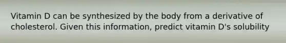 Vitamin D can be synthesized by the body from a derivative of cholesterol. Given this information, predict vitamin D's solubility