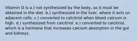 Vitamin D is a.) not synthesized by the body, so it must be obtained in the diet. b.) synthesized in the liver, where it acts on adjacent cells. c.) converted to calcitriol when blood calcium is high. d.) synthesized from calcitriol. e.) converted to calcitriol, which is a hormone that increases calcium absorption in the gut and kidneys.