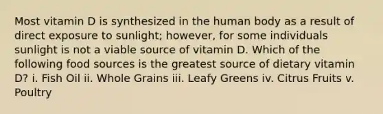 Most vitamin D is synthesized in the human body as a result of direct exposure to sunlight; however, for some individuals sunlight is not a viable source of vitamin D. Which of the following food sources is the greatest source of dietary vitamin D? i. Fish Oil ii. Whole Grains iii. Leafy Greens iv. Citrus Fruits v. Poultry