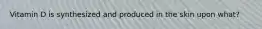 Vitamin D is synthesized and produced in the skin upon what?