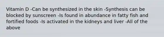 Vitamin D -Can be synthesized in the skin -Synthesis can be blocked by sunscreen -Is found in abundance in fatty fish and fortified foods -Is activated in the kidneys and liver -All of the above