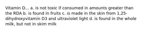 Vitamin D... a. is not toxic if consumed in amounts greater than the RDA b. is found in fruits c. is made in the skin from 1,25-dihydroxyvitamin D3 and ultraviolet light d. is found in the whole milk, but not in skim milk