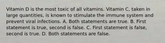 Vitamin D is the most toxic of all vitamins. Vitamin C, taken in large quantities, is known to stimulate the immune system and prevent viral infections. A. Both statements are true. B. First statement is true, second is false. C. First statement is false, second is true. D. Both statements are false.