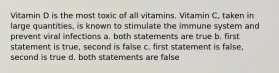 Vitamin D is the most toxic of all vitamins. Vitamin C, taken in large quantities, is known to stimulate the immune system and prevent viral infections a. both statements are true b. first statement is true, second is false c. first statement is false, second is true d. both statements are false