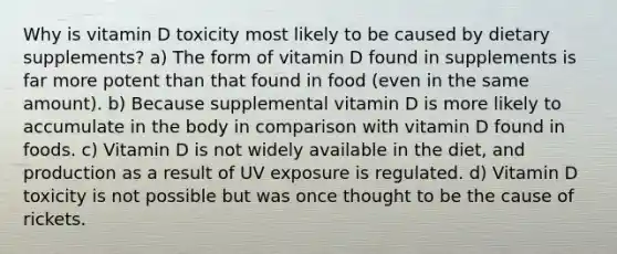 Why is vitamin D toxicity most likely to be caused by dietary supplements? a) The form of vitamin D found in supplements is far more potent than that found in food (even in the same amount). b) Because supplemental vitamin D is more likely to accumulate in the body in comparison with vitamin D found in foods. c) Vitamin D is not widely available in the diet, and production as a result of UV exposure is regulated. d) Vitamin D toxicity is not possible but was once thought to be the cause of rickets.