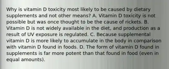 Why is vitamin D toxicity most likely to be caused by dietary supplements and not other means? A. Vitamin D toxicity is not possible but was once thought to be the cause of rickets. B. Vitamin D is not widely available in the diet, and production as a result of UV exposure is regulated. C. Because supplemental vitamin D is more likely to accumulate in the body in comparison with vitamin D found in foods. D. The form of vitamin D found in supplements is far more potent than that found in food (even in equal amounts).