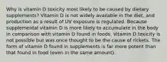 Why is vitamin D toxicity most likely to be caused by dietary supplements? Vitamin D is not widely available in the diet, and production as a result of UV exposure is regulated. Because supplemental vitamin D is more likely to accumulate in the body in comparison with vitamin D found in foods. Vitamin D toxicity is not possible but was once thought to be the cause of rickets. The form of vitamin D found in supplements is far more potent than that found in food (even in the same amount).