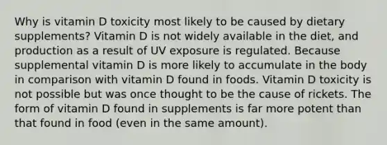 Why is vitamin D toxicity most likely to be caused by dietary supplements? Vitamin D is not widely available in the diet, and production as a result of UV exposure is regulated. Because supplemental vitamin D is more likely to accumulate in the body in comparison with vitamin D found in foods. Vitamin D toxicity is not possible but was once thought to be the cause of rickets. The form of vitamin D found in supplements is far more potent than that found in food (even in the same amount).