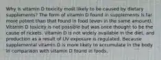 Why is vitamin D toxicity most likely to be caused by dietary supplements? The form of vitamin D found in supplements is far more potent than that found in food (even in the same amount). Vitamin D toxicity is not possible but was once thought to be the cause of rickets. Vitamin D is not widely available in the diet, and production as a result of UV exposure is regulated. Because supplemental vitamin D is more likely to accumulate in the body in comparison with vitamin D found in foods.