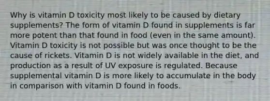 Why is vitamin D toxicity most likely to be caused by dietary supplements? The form of vitamin D found in supplements is far more potent than that found in food (even in the same amount). Vitamin D toxicity is not possible but was once thought to be the cause of rickets. Vitamin D is not widely available in the diet, and production as a result of UV exposure is regulated. Because supplemental vitamin D is more likely to accumulate in the body in comparison with vitamin D found in foods.