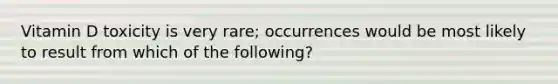 Vitamin D toxicity is very rare; occurrences would be most likely to result from which of the following?