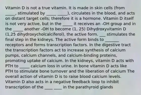 Vitamin D is not a true vitamin. It is made in skin cells (from _____, stimulated by _____ _____), circulates in the blood, and acts on distant target cells; therefore it is a hormone. Vitamin D itself is not very active, but in the _____ it receives an -OH group and in the _____ another -OH to become (1, 25) Dihydroxyvitamin D (1,25 dihydroxycholcalciferol), the active form. ___ stimulates the final step in the kidneys. The active form binds to _______ receptors and forms transcription factors. In the digestive tract the transcription factors act to increase synthesis of calcium pumps, calcium channels, and calcium-binding proteins, promoting uptake of calcium. In the kidneys, vitamin D acts with PTH to _____ calcium loss in urine. In bone vitamin D acts like PTH to stimulate bone turnover and the liberation of calcium The overall action of vitamin D is to raise blood calcium levels. Vitamin D also acts in a negative feedback loop to inhibit transcription of the ____ ____ in the parathyroid glands