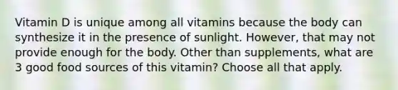 Vitamin D is unique among all vitamins because the body can synthesize it in the presence of sunlight. However, that may not provide enough for the body. Other than supplements, what are 3 good food sources of this vitamin? Choose all that apply.