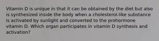 Vitamin D is unique in that it can be obtained by the diet but also is synthesized inside the body when a cholesterol-like substance is activated by sunlight and converted to the prohormone vitamin D. Which organ participates in vitamin D synthesis and activation?