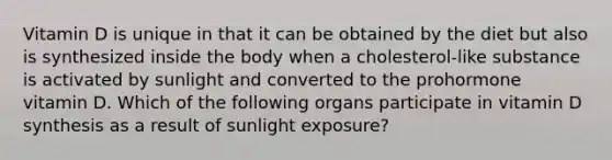 Vitamin D is unique in that it can be obtained by the diet but also is synthesized inside the body when a cholesterol-like substance is activated by sunlight and converted to the prohormone vitamin D. Which of the following organs participate in vitamin D synthesis as a result of sunlight exposure?