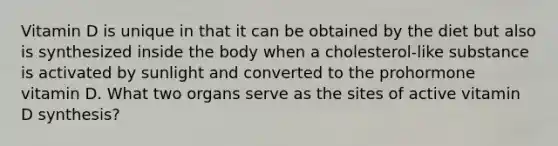 Vitamin D is unique in that it can be obtained by the diet but also is synthesized inside the body when a cholesterol-like substance is activated by sunlight and converted to the prohormone vitamin D. What two organs serve as the sites of active vitamin D synthesis?