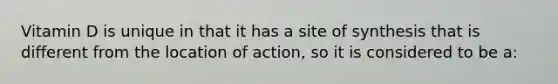 Vitamin D is unique in that it has a site of synthesis that is different from the location of action, so it is considered to be a: