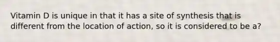 Vitamin D is unique in that it has a site of synthesis that is different from the location of action, so it is considered to be a?