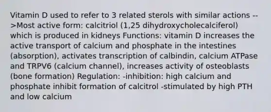 Vitamin D used to refer to 3 related sterols with similar actions -->Most active form: calcitriol (1,25 dihydroxycholecalciferol) which is produced in kidneys Functions: vitamin D increases the active transport of calcium and phosphate in the intestines (absorption), activates transcription of calbindin, calcium ATPase and TRPV6 (calcium channel), increases activity of osteoblasts (bone formation) Regulation: -inhibition: high calcium and phosphate inhibit formation of calcitrol -stimulated by high PTH and low calcium