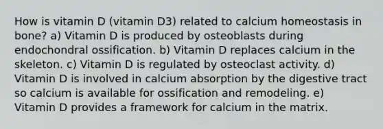 How is vitamin D (vitamin D3) related to calcium homeostasis in bone? a) Vitamin D is produced by osteoblasts during endochondral ossification. b) Vitamin D replaces calcium in the skeleton. c) Vitamin D is regulated by osteoclast activity. d) Vitamin D is involved in calcium absorption by the digestive tract so calcium is available for ossification and remodeling. e) Vitamin D provides a framework for calcium in the matrix.