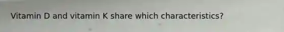Vitamin D and vitamin K share which characteristics?